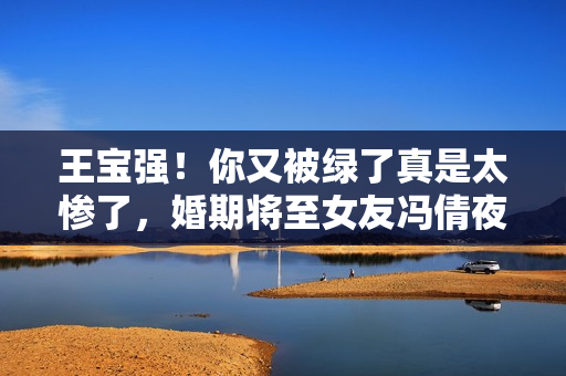 王宝强!你又被绿了真是太惨了,婚期将至女友冯倩夜会四名小鲜肉 王宝强!你又被绿了真是太惨了,婚期将至女友冯倩夜会四名小鲜肉