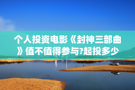 个人投资电影《封神三部曲》值不值得参与?起投多少?预计收益多少?(个人投资电影在)