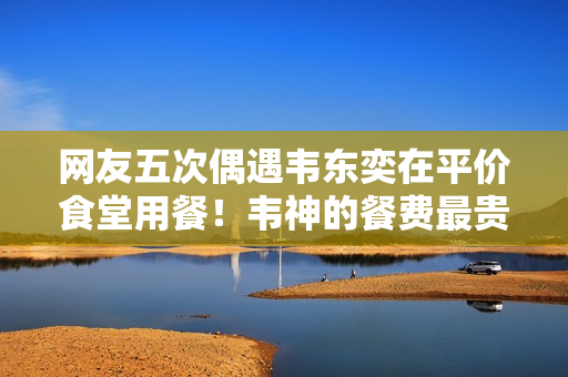 网友五次偶遇韦东奕在平价食堂用餐！韦神的餐费最贵一次才15元