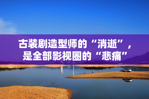 古装剧造型师的“消逝”，是全部影视圈的“悲痛”