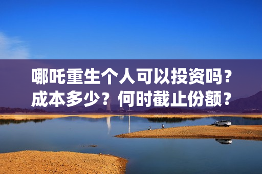 哪吒重生个人可以投资吗？成本多少？何时截止份额？ (谁有哪吒重生)