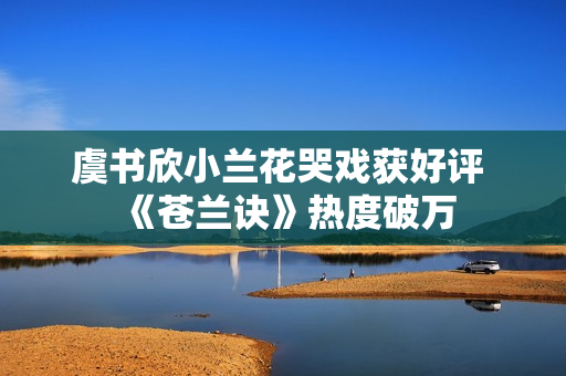 虞书欣小兰花哭戏获好评 《苍兰诀》热度破万