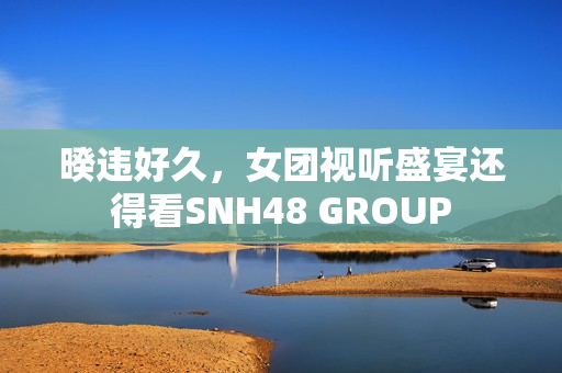 暌违好久,女团视听盛宴还得看SNH48 GROUP 暌违好久,女团视听盛宴还得看SNH48 GROUP
