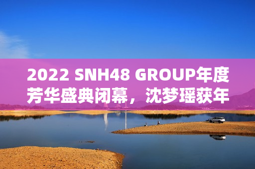 2022 SNH48 GROUP年度芳华盛典闭幕，沈梦瑶获年度影响力成员金奖