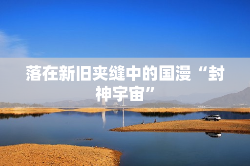 落在新旧夹缝中的国漫“封神宇宙”