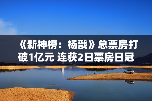 《新神榜：杨戬》总票房打破1亿元 连获2日票房日冠