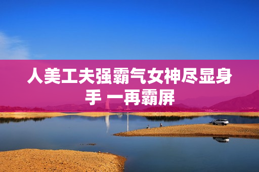 人美工夫强霸气女神尽显身手 一再霸屏