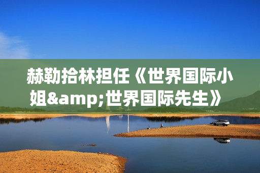 赫勒拾林担任《世界国际小姐&世界国际先生》 中国区首席执行官广受关注(赫勒斯滂)