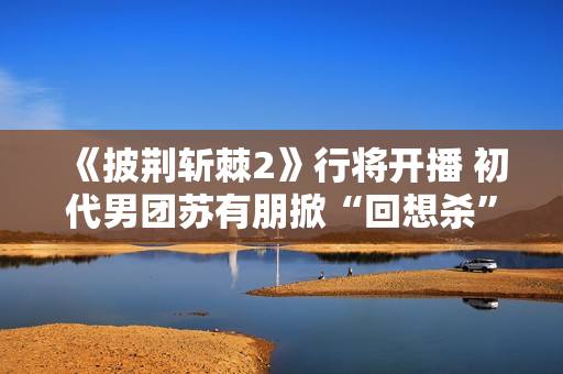 《披荆斩棘2》行将开播 初代男团苏有朋掀“回想杀”
