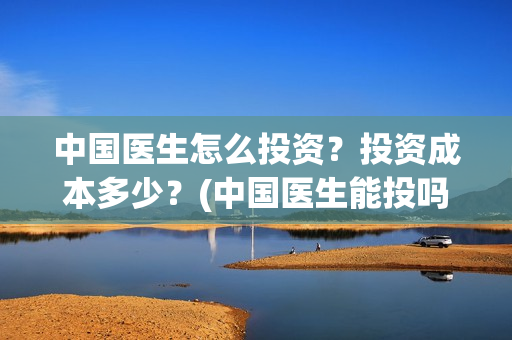 中国医生怎么投资？投资成本多少？(中国医生能投吗)