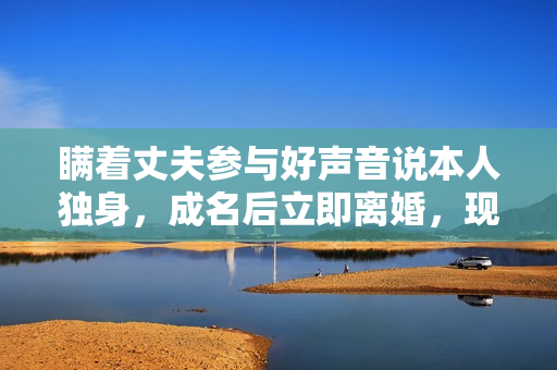 瞒着丈夫参与好声音说本人独身，成名后立即离婚，现在却成如许