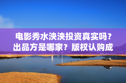 电影秀水泱泱投资真实吗？出品方是哪家？版权认购成本是？(秀水泱泱上映时间)