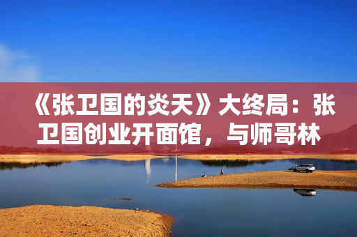 《张卫国的炎天》大终局：张卫国创业开面馆，与师哥林宏年息争