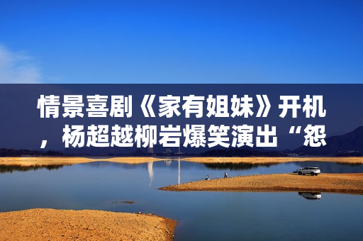 情景喜剧《家有姐妹》开机，杨超越柳岩爆笑演出“怨种”姐妹