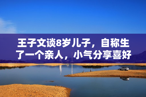 王子文谈8岁儿子，自称生了一个亲人，小气分享喜好吴永恩的缘由