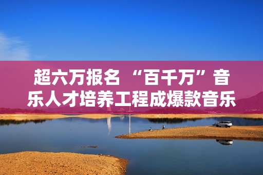 超六万报名 “百千万”音乐人才培养工程成爆款音乐运动,炒股20年！老股民总结：务必死守“七不买三不卖”