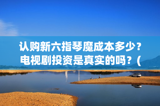 认购新六指琴魔成本多少？电视剧投资是真实的吗？(新六指琴魔在哪里能看到)