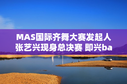 MAS国际齐舞大赛发起人张艺兴现身总决赛 即兴battle燃炸全场