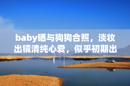 baby晒与狗狗合照，淡妆出镜清纯心爱，似乎初期出道时