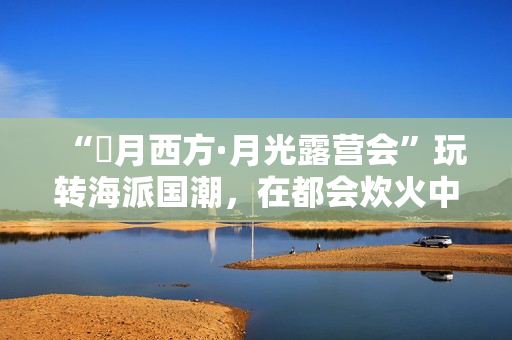 “朤月西方·月光露营会”玩转海派国潮，在都会炊火中安慰人心