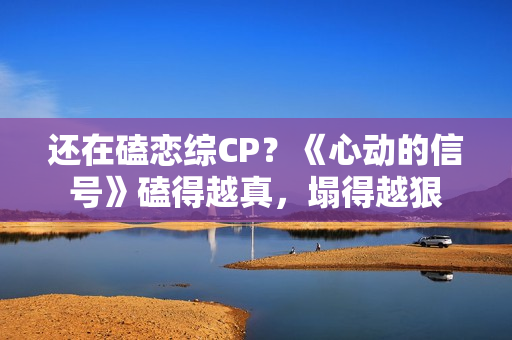 还在磕恋综CP？《心动的信号》磕得越真，塌得越狠