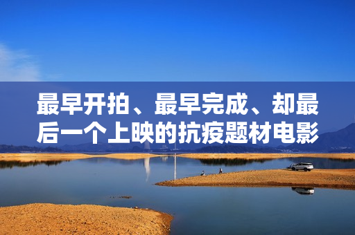 最早开拍、最早完成、却最后一个上映的抗疫题材电影《人间有她》讲三个城市三段情