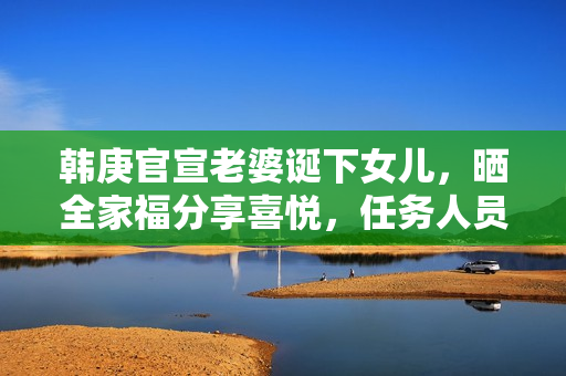 韩庚官宣老婆诞下女儿，晒全家福分享喜悦，任务人员回应母女安全