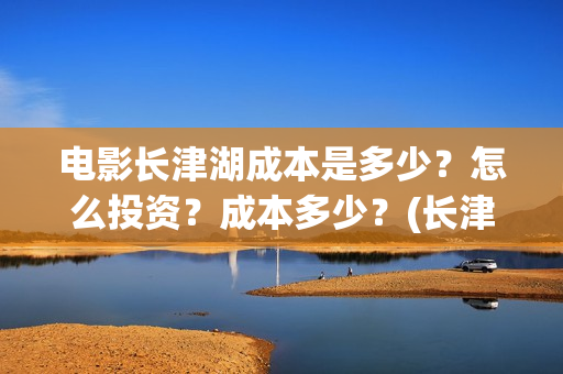 电影长津湖成本是多少？怎么投资？成本多少？(长津湖电影用了多少钱)