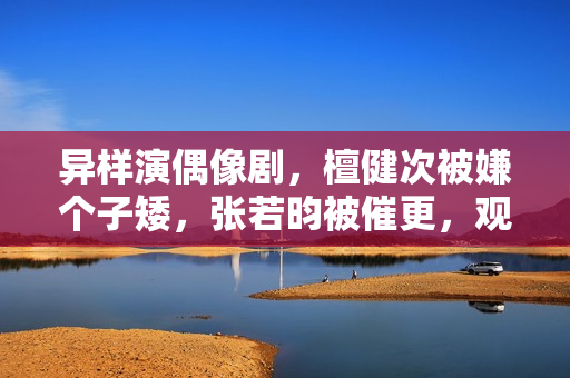 异样演偶像剧，檀健次被嫌个子矮，张若昀被催更，观众审美差别大