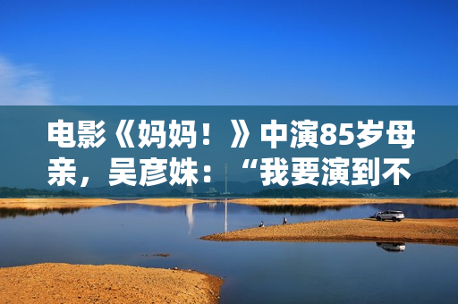 电影《妈妈!》中演85岁母亲,吴彦姝:“我要演到不克不及演了为止” 电影《妈妈!》中演85岁母亲,吴彦姝:“我要演到不克不及演了为止”