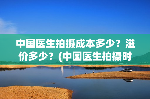 中国医生拍摄成本多少？溢价多少？(中国医生拍摄时长)