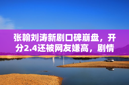 张翰刘涛新剧口碑崩盘，开分2.4还被网友嫌高，剧情台词激发争议
