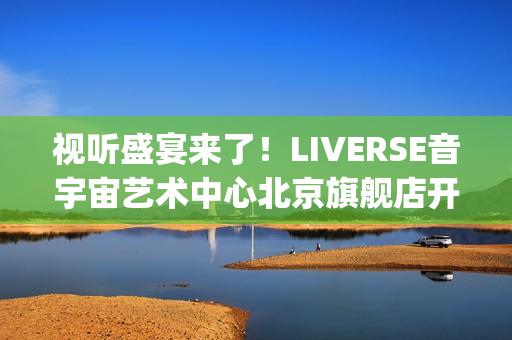 视听盛宴来了！LIVERSE音宇宙艺术中心北京旗舰店开业首演完美呈献(视听盛宴是用来形容什么的)