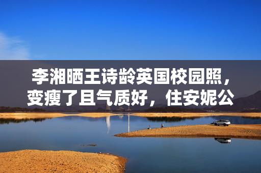 李湘晒王诗龄英国校园照，变瘦了且气质好，住安妮公主住过的房间