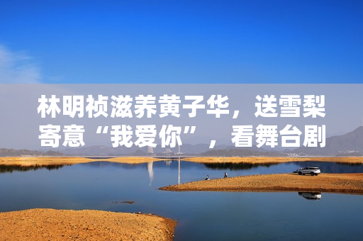 林明祯滋养黄子华，送雪梨寄意“我爱你”，看舞台剧开眼界