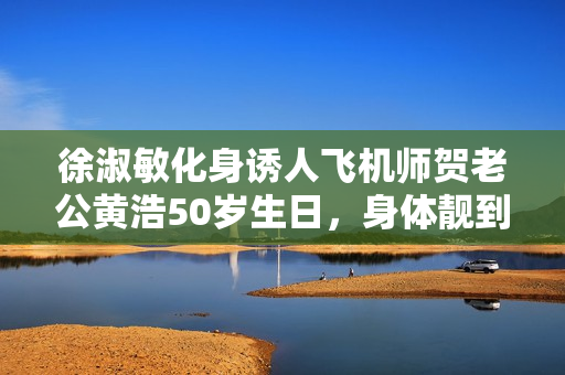 徐淑敏化身诱人飞机师贺老公黄浩50岁生日,身体靓到爆 徐淑敏化身诱人飞机师贺老公黄浩50岁生日,身体靓到爆