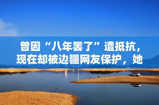 曾因“八年罢了”遭抵抗，现在却被边疆网友保护，她的口碑反转了？