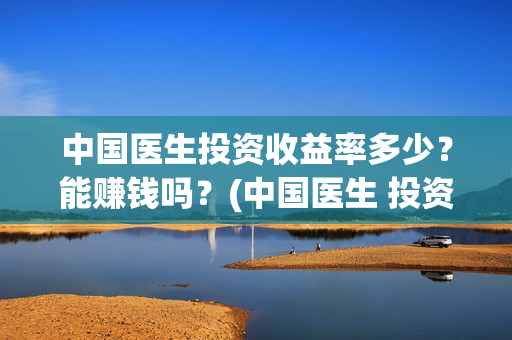 中国医生投资收益率多少？能赚钱吗？(中国医生 投资)