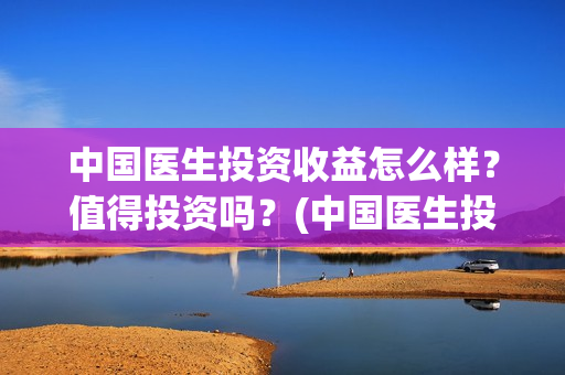 中国医生投资收益怎么样？值得投资吗？(中国医生投资收入怎么样)