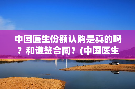 中国医生份额认购是真的吗？和谁签合同？(中国医生比例是多少)