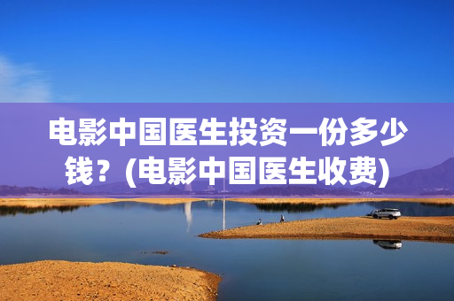 电影中国医生投资一份多少钱？(电影中国医生收费)