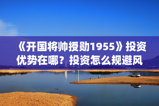 《开国将帅授勋1955》投资优势在哪？投资怎么规避风险？收益怎么样？(晓说第40期开国将帅授衔秘闻)