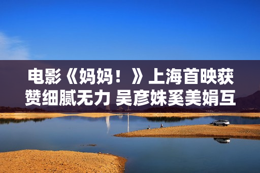 电影《妈妈！》上海首映获赞细腻无力 吴彦姝奚美娟互称母女暖和全场