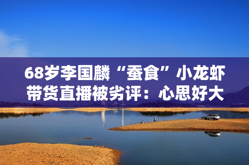 68岁李国麟“蚕食”小龙虾带货直播被劣评:心思好大压力 68岁李国麟“蚕食”小龙虾带货直播被劣评:心思好大压力