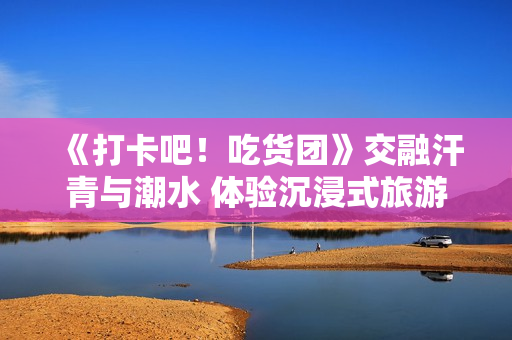 《打卡吧！吃货团》交融汗青与潮水 体验沉浸式旅游