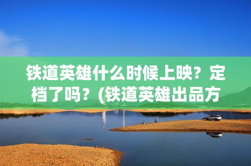 铁道英雄什么时候上映？定档了吗？(铁道英雄出品方)