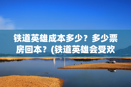 铁道英雄成本多少？多少票房回本？(铁道英雄会受欢迎吗)