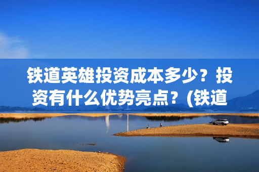 铁道英雄投资成本多少？投资有什么优势亮点？(铁道英雄投资成本多少?)