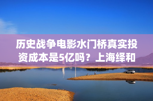 历史战争电影水门桥真实投资成本是5亿吗？上海绎和的份额真实吗？(水上战争的电影)