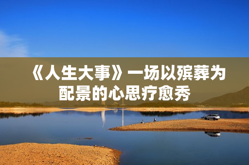 《人生大事》一场以殡葬为配景的心思疗愈秀